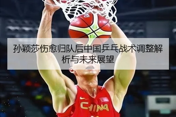 孙颖莎伤愈归队后中国乒乓战术调整解析与未来展望