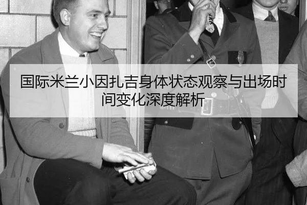 国际米兰小因扎吉身体状态观察与出场时间变化深度解析