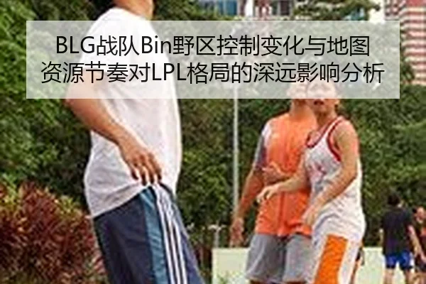 BLG战队Bin野区控制变化与地图资源节奏对LPL格局的深远影响分析